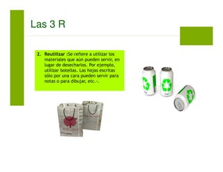 2. Reutilizar :Se refiere a utilizar los
materiales que aún pueden servir, en
lugar de desecharlos. Por ejemplo,
utilizar botellas. Las hojas escritas
sólo por una cara pueden servir para
notas o para dibujar, etc.-.
Las 3 R
 