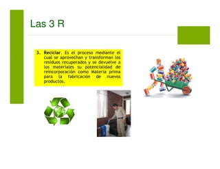 3. Reciclar. Es el proceso mediante el
cual se aprovechan y transforman los
residuos recuperados y se devuelve a
los materiales su potencialidad de
reincorporación como Materia prima
para la fabricación de nuevos
productos.
Las 3 R
 