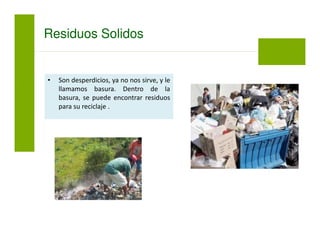 • Son desperdicios, ya no nos sirve, y le
llamamos basura. Dentro de la
basura, se puede encontrar residuos
para su reciclaje .
Residuos Solidos
 