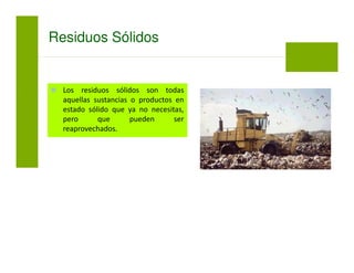 Los residuos sólidos son todas
aquellas sustancias o productos en
estado sólido que ya no necesitas,
pero que pueden ser
reaprovechados.
Residuos Sólidos
 