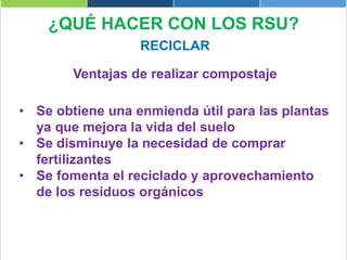 ¿QUÉ HACER CON LOS RSU?
RECICLAR
Ventajas de realizar compostaje
• Se obtiene una enmienda útil para las plantas
ya que mejora la vida del suelo
• Se disminuye la necesidad de comprar
fertilizantes
• Se fomenta el reciclado y aprovechamiento
de los residuos orgánicos
 