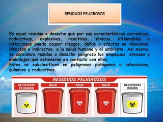 Es aquel residuo o desecho que por sus características corrosivas,
radiactivas, explosivas, reactivas, tóxicas, inflamables o
infecciosas puede causar riesgos, daños o efectos no deseados,
directos e indirectos, a la salud humana y el ambiente. Así mismo,
se considera residuo o desecho peligroso los empaques, envases y
embalajes que estuvieron en contacto con ellos.
Estos se subclasifican en peligrosos patógenos o infecciosos,
químicos y radiactivos.
 
