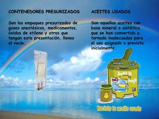 CONTENEDORES PRESURIZADOS
Son los empaques presurizados de
gases anestésicos, medicamentos,
óxidos de etileno y otros que
tengan esta presentación, llenos
al vacío.
ACEITES USADOS
Son aquellos aceites con
base mineral o sintética
que se han convertido o
tornado inadecuados para
el uso asignado o previsto
inicialmente.
 