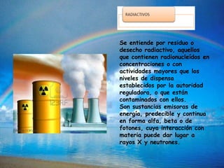 Se entiende por residuo o
desecho radiactivo, aquellos
que contienen radionucleídos en
concentraciones o con
actividades mayores que los
niveles de dispensa
establecidos por la autoridad
reguladora, o que están
contaminados con ellos.
Son sustancias emisoras de
energía, predecible y continua
en forma alfa, beta o de
fotones, cuya interacción con
materia puede dar lugar a
rayos X y neutrones.
 