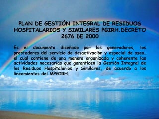 PLAN DE GESTIÓN INTEGRAL DE RESIDUOS
HOSPITALARIOS Y SIMILARES PGIRH.DECRETO
2676 DE 2000
Es el documento diseñado por los generadores, los
prestadores del servicio de desactivación y especial de aseo,
el cual contiene de una manera organizada y coherente las
actividades necesarias que garanticen la Gestión Integral de
los Residuos Hospitalarios y Similares, de acuerdo a los
lineamientos del MPGIRH.
 