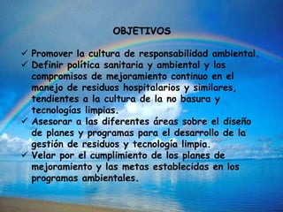 OBJETIVOS
 Promover la cultura de responsabilidad ambiental.
 Definir política sanitaria y ambiental y los
compromisos de mejoramiento continuo en el
manejo de residuos hospitalarios y similares,
tendientes a la cultura de la no basura y
tecnologías limpias.
 Asesorar a las diferentes áreas sobre el diseño
de planes y programas para el desarrollo de la
gestión de residuos y tecnología limpia.
 Velar por el cumplimiento de los planes de
mejoramiento y las metas establecidas en los
programas ambientales.
 