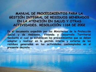 MANUAL DE PROCEDIMIENTOS PARA LA
GESTIÓN INTEGRAL DE RESIDUOS GENERADOS
EN LA ATENCIÓN EN SALUD Y OTRAS
ACTIVIDADES. RESOLUCIÓN 1164 DE 2002
Es el documento expedido por los Ministerios de la Protección
Social y de Ambiente, Vivienda y Desarrollo Territorial
mediante el cual se establecen los procedimientos que se deben
adoptar y realizar en la gestión interna y externa de los
residuos generados en las actividades contempladas en el
presente decreto.
 