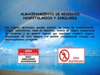 ALMACENAMIENTO DE RESIDUOS
HOSPITALARIOS Y SIMILARES
Los lugares destinados quedan aislados de salas de hospitalización,
cirugía, laboratorios, toma de muestras, bancos de sangre, preparación
de alimentos y en general lugares que requieran completa asepsia,
minimizando de esta manera una posible contaminación cruzada con
microorganismos patógenos.
 