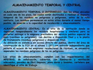 ALMACENAMIENTO TEMPORAL Y CENTRAL
ALMACENAMIENTO TEMPORAL O INTERMEDIO: Son los sitios ubicados
en cada uno de los pisos, los cuales están destinados a realizar el deposito
temporal de los residuos no peligrosos y peligrosos, antes de la ruta
sanitaria. Los residuos permanecen en estos sitios durante el menor tiempo
posible, de acuerdo a la capacidad de recolección y almacenamiento.
ALMACENAMIENTO CENTRAL: Es el sitio de la institución donde se
depositan temporalmente los residuos hospitalarios y similares para su
posterior entrega a la empresa prestadora del servicio publico especial de
aseo (residuos no peligrosos), con destino a disposición final y a la planta
de tratamiento (residuos peligrosos) y disposición final.
Su ubicación es aislada y sin acceso directo del publico, dentro del área de
construcción de la FCV en el sótano 1 (S1) con entrada independiente que
permite el acceso de las empresas recolectoras de residuos, se encuentra
separados los residuos peligrosos de los no peligrosos.
Los sitios de almacenamiento, cumplen con los requerimientos del
MPGIRHS, de señalización, cubiertos, con iluminación y ventilación
adecuados, paredes de fácil limpieza, pisos duros y lavables, cartelera que
identifique el sitio de trabajo.
 