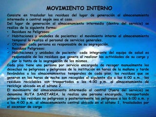 MOVIMIENTO INTERNO
Consiste en trasladar los residuos del lugar de generación al almacenamiento
intermedio o central según sea el caso.
Del lugar de generación al almacenamiento intermedio (dentro del servicio) se
realiza de la siguiente forma:
• Residuos no Peligrosos:
 Habitaciones y unidades de pacientes: el movimiento interno al almacenamiento
temporal lo realiza el personal de servicios generales.
 Oficinas: cada persona es responsable de su segregación.
• Residuos Peligrosos:
 Habitaciones y unidades de paciente: cada integrante del equipo de salud es
responsable de los residuos que genera al realizar las actividades de su cargo y
por lo tanto de la segregación de los mismos.
Cada piso tiene una persona por servicio encargada de recoger manualmente los
desechos no peligrosos y peligrosos de la institución en horas de la mañana y tarde
llevándolos a los almacenamientos temporales de cada piso, los residuos que se
generan en las horas de noche son recogidos al siguiente día a las 6:00 a.m., los
residuos reciclables son trasportados a las 4:30 p.m. al almacenamiento de
reciclaje ubicado en el sótano 2.
El movimiento del almacenamiento intermedio al central (fuera del servicio) se
denomina RUTA SANITARIA, la realiza una persona encargada, transportando
primero los residuos no peligrosos y posteriormente los peligrosos a las 6:00 a.m. y
a las 4:00 p.m. al almacenamiento central ubicado en el sótano 1, trasladados por
el ascensor de carga
 