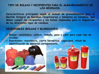 TIPO DE BOLSAS Y RECIPIENTES PARA EL ALMACENAMIENTO DE
LOS RESIDUOS.
Características principales según el manual de procedimientos para la
Gestión Integral de Residuos Hospitalarios y Similares en Colombia, que
deben cumplir los recipientes y las bolsas empleadas para la disposición
de los diferentes tipos de residuos.
DESECHABLES (BOLSAS Y GUARDIANES)
 Bolsas: resistencia, calibre, tamaño, peso y color para cada tipo de
residuo.
 Guardianes: resistencia, cierre hermético, capacidad, rótulo de
identificación de material cortopunzante.
 