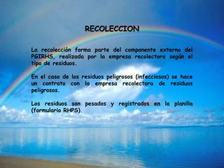 RECOLECCION
La recolección forma parte del componente externo del
PGIRHS, realizada por la empresa recolectora según el
tipo de residuos.
En el caso de los residuos peligrosos (infecciosos) se hace
un contrato con la empresa recolectora de residuos
peligrosos.
Los residuos son pesados y registrados en la planilla
(formulario RHPS).
 
