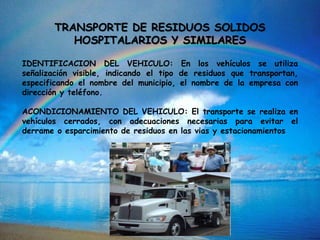 TRANSPORTE DE RESIDUOS SOLIDOS
HOSPITALARIOS Y SIMILARES
IDENTIFICACION DEL VEHICULO: En los vehículos se utiliza
señalización visible, indicando el tipo de residuos que transportan,
especificando el nombre del municipio, el nombre de la empresa con
dirección y teléfono.
ACONDICIONAMIENTO DEL VEHICULO: El transporte se realiza en
vehículos cerrados, con adecuaciones necesarias para evitar el
derrame o esparcimiento de residuos en las vias y estacionamientos
 