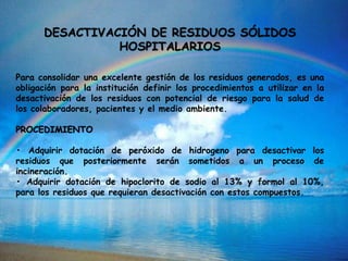 DESACTIVACIÓN DE RESIDUOS SÓLIDOS
HOSPITALARIOS
Para consolidar una excelente gestión de los residuos generados, es una
obligación para la institución definir los procedimientos a utilizar en la
desactivación de los residuos con potencial de riesgo para la salud de
los colaboradores, pacientes y el medio ambiente.
PROCEDIMIENTO
• Adquirir dotación de peróxido de hidrogeno para desactivar los
residuos que posteriormente serán sometidos a un proceso de
incineración.
• Adquirir dotación de hipoclorito de sodio al 13% y formol al 10%,
para los residuos que requieran desactivación con estos compuestos.
 