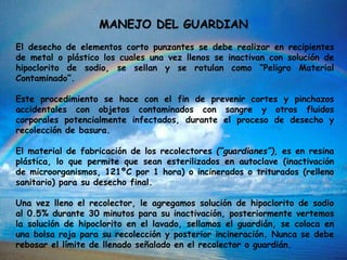 El desecho de elementos corto punzantes se debe realizar en recipientes
de metal o plástico los cuales una vez llenos se inactivan con solución de
hipoclorito de sodio, se sellan y se rotulan como “Peligro Material
Contaminado”.
Este procedimiento se hace con el fin de prevenir cortes y pinchazos
accidentales con objetos contaminados con sangre y otros fluidos
corporales potencialmente infectados, durante el proceso de desecho y
recolección de basura.
El material de fabricación de los recolectores (“guardianes”), es en resina
plástica, lo que permite que sean esterilizados en autoclave (inactivación
de microorganismos, 121ºC por 1 hora) o incinerados o triturados (relleno
sanitario) para su desecho final.
Una vez lleno el recolector, le agregamos solución de hipoclorito de sodio
al 0.5% durante 30 minutos para su inactivación, posteriormente vertemos
la solución de hipoclorito en el lavado, sellamos el guardián, se coloca en
una bolsa roja para su recolección y posterior incineración. Nunca se debe
rebosar el límite de llenado señalado en el recolector o guardián.
MANEJO DEL GUARDIAN
 