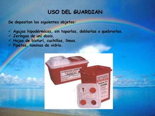 USO DEL GUARDIAN
Se depositan los siguientes objetos:
 Agujas hipodérmicas, sin taparlas, doblarlas o quebrarlas.
 Jeringas de uní dosis.
 Hojas de bisturí, cuchillas, limas.
 Pipetas, laminas de vidrio.
 