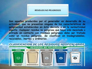 Son aquellos producidos por el generador en desarrollo de su
actividad, que no presentan ninguna de las características de
peligrosidad establecidas en éste decreto o en la normatividad
vigente. Cualquier residuo no peligroso que haya sido mezclado o
entrado en contacto con residuos peligrosos debe ser tratado
como un residuo peligroso. Se clasifican en biodegradables,
reciclables, inertes y ordinarios.
 