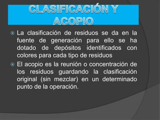  La clasificación de residuos se da en la
fuente de generación para ello se ha
dotado de depósitos identificados con
colores para cada tipo de residuos
 El acopio es la reunión o concentración de
los residuos guardando la clasificación
original (sin mezclar) en un determinado
punto de la operación.
 