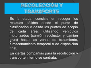 Es la etapa, consiste en recoger los
residuos sólidos desde el punto de
clasificación o desde los puntos de acopio
de cada área, utilizando vehículos
motorizados (camión recolector y camión
grúa) hasta las zonas de tratamiento,
almacenamiento temporal o de disposición
final.
En ciertas compañías para la recolección y
transporte interno se contrata.
 