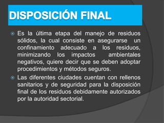  Es la última etapa del manejo de residuos
sólidos, la cual consiste en asegurarse un
confinamiento adecuado a los residuos,
minimizando los impactos ambientales
negativos, quiere decir que se deben adoptar
procedimientos y métodos seguros.
 Las diferentes ciudades cuentan con rellenos
sanitarios y de seguridad para la disposición
final de los residuos debidamente autorizados
por la autoridad sectorial.
 
