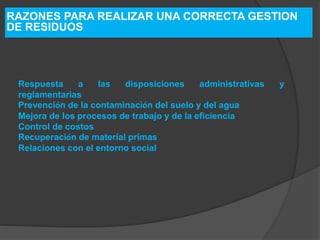 RAZONES PARA REALIZAR UNA CORRECTA GESTION
DE RESIDUOS
Respuesta a las disposiciones administrativas y
reglamentarias
Prevención de la contaminación del suelo y del agua
Mejora de los procesos de trabajo y de la eficiencia
Control de costos
Recuperación de material primas
Relaciones con el entorno social
 