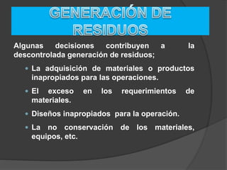 Algunas decisiones contribuyen a la
descontrolada generación de residuos;
 La adquisición de materiales o productos
inapropiados para las operaciones.
 El exceso en los requerimientos de
materiales.
 Diseños inapropiados para la operación.
 La no conservación de los materiales,
equipos, etc.
 