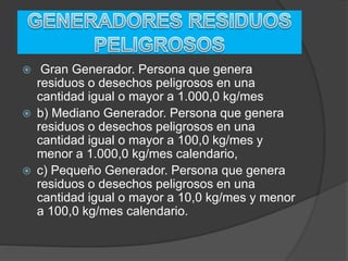  Gran Generador. Persona que genera
residuos o desechos peligrosos en una
cantidad igual o mayor a 1.000,0 kg/mes
 b) Mediano Generador. Persona que genera
residuos o desechos peligrosos en una
cantidad igual o mayor a 100,0 kg/mes y
menor a 1.000,0 kg/mes calendario,
 c) Pequeño Generador. Persona que genera
residuos o desechos peligrosos en una
cantidad igual o mayor a 10,0 kg/mes y menor
a 100,0 kg/mes calendario.
 