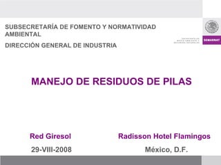 SUBSECRETARÍA DE FOMENTO Y NORMATIVIDAD AMBIENTAL DIRECCIÓN GENERAL DE INDUSTRIA MANEJO DE RESIDUOS DE PILAS Radisson Hotel Flamingos México, D.F. Red Giresol 29-VIII-2008 