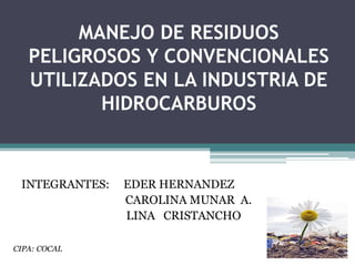 MANEJO DE RESIDUOS PELIGROSOS Y CONVENCIONALES UTILIZADOS EN LA INDUSTRIA DE HIDROCARBUROS INTEGRANTES:     EDER HERNANDEZ 			CAROLINA MUNAR  A.                                      LINA   CRISTANCHO CIPA: COCAL 