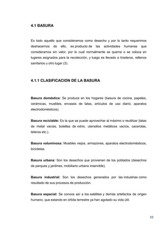 4.1 BASURA

Es todo aquello que consideramos como desecho y por lo tanto requerimos
deshacernos

de

ello,

es producto de

las

actividades

humanas

que

consideramos sin valor, por lo cual normalmente se quema o se coloca en
lugares asignados para la recolección, y luego es llevado a tiraderos, rellenos
sanitarios u otro lugar (3).

4.1.1 CLASIFICACION DE LA BASURA

Basura doméstica: Se produce en los hogares (basura de cocina, papeles,
cerámicas, muebles, envases de latas, artículos de uso diario, aparatos
electrodomésticos).

Basura reciclable: Es la que se puede aprovechar al máximo o reutilizar (latas
de metal vacías, botellas de vidrio, utensilios metálicos vacíos, cacerolas,
teteros etc.).

Basura voluminosa: Muebles viejos, armazones, aparatos electrodomésticos,
bicicletas.

Basura urbana: Son los desechos que provienen de los poblados (desechos
de parques y jardines, mobiliario urbano inservible).

Basura industrial: Son los desechos generados por las industrias como
resultado de sus procesos de producción.

Basura espacial: Se conoce así a los satélites y demás artefactos de origen
humano, que estando en órbita terrestre ya han agotado su vida útil.

10

 