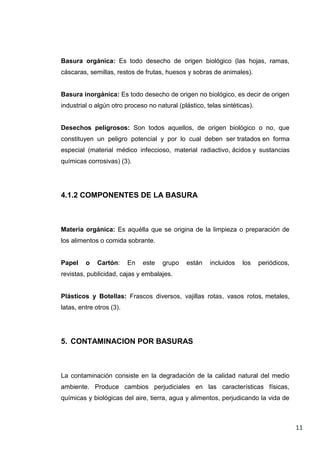 Basura orgánica: Es todo desecho de origen biológico (las hojas, ramas,
cáscaras, semillas, restos de frutas, huesos y sobras de animales).

Basura inorgánica: Es todo desecho de origen no biológico, es decir de origen
industrial o algún otro proceso no natural (plástico, telas sintéticas).

Desechos peligrosos: Son todos aquellos, de origen biológico o no, que
constituyen un peligro potencial y por lo cual deben ser tratados en forma
especial (material médico infeccioso, material radiactivo, ácidos y sustancias
químicas corrosivas) (3).

4.1.2 COMPONENTES DE LA BASURA

Materia orgánica: Es aquélla que se origina de la limpieza o preparación de
los alimentos o comida sobrante.

Papel

o

Cartón:

En

este

grupo

están

incluidos

los

periódicos,

revistas, publicidad, cajas y embalajes.

Plásticos y Botellas: Frascos diversos, vajillas rotas, vasos rotos, metales,
latas, entre otros (3).

5. CONTAMINACION POR BASURAS

La contaminación consiste en la degradación de la calidad natural del medio
ambiente. Produce cambios perjudiciales en las características físicas,
químicas y biológicas del aire, tierra, agua y alimentos, perjudicando la vida de

11

 