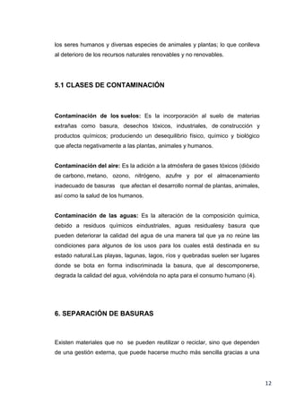 los seres humanos y diversas especies de animales y plantas; lo que conlleva
al deterioro de los recursos naturales renovables y no renovables.

5.1 CLASES DE CONTAMINACIÓN

Contaminación de los suelos: Es la incorporación al suelo de materias
extrañas como basura, desechos tóxicos, industriales, de construcción y
productos químicos; produciendo un desequilibrio físico, químico y biológico
que afecta negativamente a las plantas, animales y humanos.

Contaminación del aire: Es la adición a la atmósfera de gases tóxicos (dióxido
de carbono, metano, ozono, nitrógeno, azufre y por el almacenamiento
inadecuado de basuras que afectan el desarrollo normal de plantas, animales,
así como la salud de los humanos.

Contaminación de las aguas: Es la alteración de la composición química,
debido a residuos químicos eindustriales, aguas residualesy basura que
pueden deteriorar la calidad del agua de una manera tal que ya no reúne las
condiciones para algunos de los usos para los cuales está destinada en su
estado natural.Las playas, lagunas, lagos, ríos y quebradas suelen ser lugares
donde se bota en forma indiscriminada la basura, que al descomponerse,
degrada la calidad del agua, volviéndola no apta para el consumo humano (4).

6. SEPARACIÓN DE BASURAS

Existen materiales que no se pueden reutilizar o reciclar, sino que dependen
de una gestión externa, que puede hacerse mucho más sencilla gracias a una

12

 