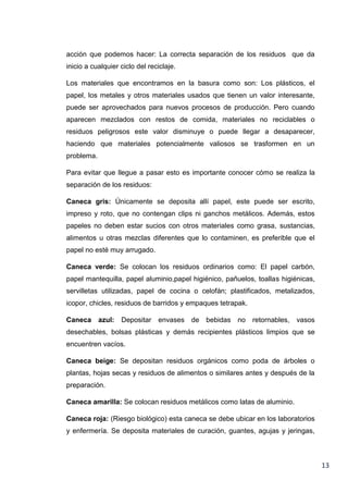 acción que podemos hacer: La correcta separación de los residuos que da
inicio a cualquier ciclo del reciclaje.
Los materiales que encontramos en la basura como son: Los plásticos, el
papel, los metales y otros materiales usados que tienen un valor interesante,
puede ser aprovechados para nuevos procesos de producción. Pero cuando
aparecen mezclados con restos de comida, materiales no reciclables o
residuos peligrosos este valor disminuye o puede llegar a desaparecer,
haciendo que materiales potencialmente valiosos se trasformen en un
problema.
Para evitar que llegue a pasar esto es importante conocer cómo se realiza la
separación de los residuos:
Caneca gris: Únicamente se deposita allí papel, este puede ser escrito,
impreso y roto, que no contengan clips ni ganchos metálicos. Además, estos
papeles no deben estar sucios con otros materiales como grasa, sustancias,
alimentos u otras mezclas diferentes que lo contaminen, es preferible que el
papel no esté muy arrugado.
Caneca verde: Se colocan los residuos ordinarios como: El papel carbón,
papel mantequilla, papel aluminio,papel higiénico, pañuelos, toallas higiénicas,
servilletas utilizadas, papel de cocina o celofán; plastificados, metalizados,
icopor, chicles, residuos de barridos y empaques tetrapak.
Caneca azul:

Depositar envases de bebidas no

retornables,

vasos

desechables, bolsas plásticas y demás recipientes plásticos limpios que se
encuentren vacíos.
Caneca beige: Se depositan residuos orgánicos como poda de árboles o
plantas, hojas secas y residuos de alimentos o similares antes y después de la
preparación.
Caneca amarilla: Se colocan residuos metálicos como latas de aluminio.
Caneca roja: (Riesgo biológico) esta caneca se debe ubicar en los laboratorios
y enfermería. Se deposita materiales de curación, guantes, agujas y jeringas,

13

 