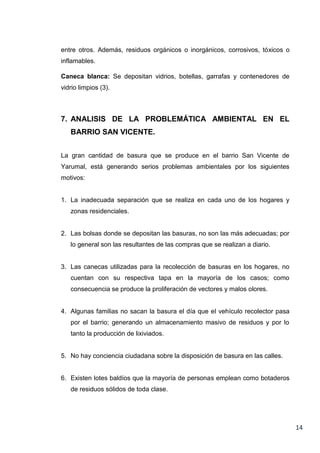entre otros. Además, residuos orgánicos o inorgánicos, corrosivos, tóxicos o
inflamables.
Caneca blanca: Se depositan vidrios, botellas, garrafas y contenedores de
vidrio limpios (3).

7. ANALISIS DE LA PROBLEMÁTICA AMBIENTAL EN EL
BARRIO SAN VICENTE.
La gran cantidad de basura que se produce en el barrio San Vicente de
Yarumal, está generando serios problemas ambientales por los siguientes
motivos:

1. La inadecuada separación que se realiza en cada uno de los hogares y
zonas residenciales.

2. Las bolsas donde se depositan las basuras, no son las más adecuadas; por
lo general son las resultantes de las compras que se realizan a diario.

3. Las canecas utilizadas para la recolección de basuras en los hogares, no
cuentan con su respectiva tapa en la mayoría de los casos; como
consecuencia se produce la proliferación de vectores y malos olores.

4. Algunas familias no sacan la basura el día que el vehículo recolector pasa
por el barrio; generando un almacenamiento masivo de residuos y por lo
tanto la producción de lixiviados.

5. No hay conciencia ciudadana sobre la disposición de basura en las calles.

6. Existen lotes baldíos que la mayoría de personas emplean como botaderos
de residuos sólidos de toda clase.

14

 