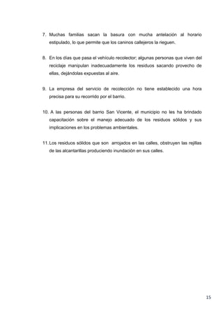 7. Muchas familias sacan la basura con mucha antelación al horario
estipulado, lo que permite que los caninos callejeros la rieguen.

8. En los días que pasa el vehículo recolector; algunas personas que viven del
reciclaje manipulan inadecuadamente los residuos sacando provecho de
ellas, dejándolas expuestas al aire.

9. La empresa del servicio de recolección no tiene establecido una hora
precisa para su recorrido por el barrio.

10. A las personas del barrio San Vicente, el municipio no les ha brindado
capacitación sobre el manejo adecuado de los residuos sólidos y sus
implicaciones en los problemas ambientales.

11. Los residuos sólidos que son arrojados en las calles, obstruyen las rejillas
de las alcantarillas produciendo inundación en sus calles.

15

 