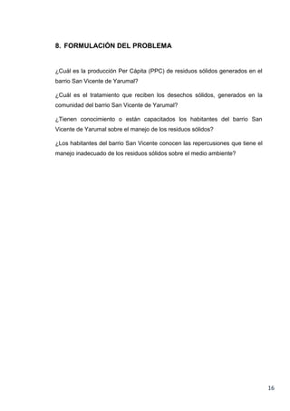 8. FORMULACIÓN DEL PROBLEMA

¿Cuál es la producción Per Cápita (PPC) de residuos sólidos generados en el
barrio San Vicente de Yarumal?
¿Cuál es el tratamiento que reciben los desechos sólidos, generados en la
comunidad del barrio San Vicente de Yarumal?
¿Tienen conocimiento o están capacitados los habitantes del barrio San
Vicente de Yarumal sobre el manejo de los residuos sólidos?
¿Los habitantes del barrio San Vicente conocen las repercusiones que tiene el
manejo inadecuado de los residuos sólidos sobre el medio ambiente?

16

 