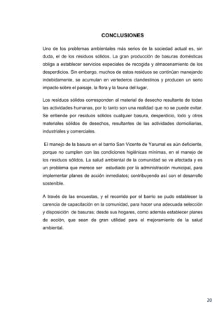 CONCLUSIONES
Uno de los problemas ambientales más serios de la sociedad actual es, sin
duda, el de los residuos sólidos. La gran producción de basuras domésticas
obliga a establecer servicios especiales de recogida y almacenamiento de los
desperdicios. Sin embargo, muchos de estos residuos se continúan manejando
indebidamente, se acumulan en vertederos clandestinos y producen un serio
impacto sobre el paisaje, la flora y la fauna del lugar.
Los residuos sólidos corresponden al material de desecho resultante de todas
las actividades humanas, por lo tanto son una realidad que no se puede evitar.
Se entiende por residuos sólidos cualquier basura, desperdicio, lodo y otros
materiales sólidos de desechos, resultantes de las actividades domiciliarias,
industriales y comerciales.
El manejo de la basura en el barrio San Vicente de Yarumal es aún deficiente,
porque no cumplen con las condiciones higiénicas mínimas, en el manejo de
los residuos sólidos. La salud ambiental de la comunidad se ve afectada y es
un problema que merece ser estudiado por la administración municipal, para
implementar planes de acción inmediatos; contribuyendo así con el desarrollo
sostenible.
A través de las encuestas, y el recorrido por el barrio se pudo establecer la
carencia de capacitación en la comunidad, para hacer una adecuada selección
y disposición de basuras; desde sus hogares, como además establecer planes
de acción, que sean de gran utilidad para el mejoramiento de la salud
ambiental.

20

 