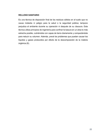 RELLENO SANITARIO
Es una técnica de disposición final de los residuos sólidos en el suelo que no
causa molestia ni peligro para la salud o la seguridad pública; tampoco
perjudica el ambiente durante su operación ni después de su clausura. Esta
técnica utiliza principios de ingeniería para confinar la basura en un área lo más
estrecha posible, cubriéndola con capas de tierra diariamente y compactándola
para reducir su volumen. Además, prevé los problemas que puedan causar los
líquidos y gases producidos por efecto de la descomposición de la materia
orgánica (6).

22

 