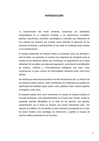 INTRODUCCIÒN

La

contaminación

del

medio

ambiente,

ocasionada

por

actividades

antropológicas es un problema complejo, y de proporciones mundiales,
políticas, económicas, científicas, tecnológicas y culturales que interactúan de
una manera tan estrecha que muchas veces dificultan la ejecución de las
acciones correctivas, y prácticamente no hay lugar en el planeta quien escape
a sus consecuencias.
El manejo inadecuado de residuos sólidos se presenta como una dificultad a
nivel mundial. Las personas no cuentan con programas de orientación para el
manejo de los desechos sólidos que contribuyen al mejoramiento de la salud
ambiental. No se realiza una adecuada separación, aumentando la proliferación
de insectos, roedores y microorganismos patógenos que traen como
consecuencia un gran número de enfermedades afectando tanto niños como
adultos.
Se calcula que cada persona produce una libra de basura al día. La mayoría de
los residuos sólidos urbanos están constituidos por materiales que pueden ser
clasificados con facilidad: papel, cartón, vidrio, plásticos, telas, materia orgánica
e inorgánica, entre otros.
El presente trabajo tiene como fundamento el manejo de residuos sólidos en
Yarumal (Antioquia), más específicamente en el barrio San Vicente, donde se
presentan grandes dificultades en el tema de las basuras, que generan
contaminación; por lo tanto se requiere una pronta intervención para

dar

solución al problema. En tal sentido se hace necesaria la propuesta de un plan
de acción factible como estrategia de intervención y gestión al manejo de
residuos sólidos generados en el municipio.

3

 