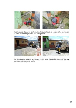 Las basuras obstruyen los hidrantes, lo que dificulta el acceso a los bomberos
a estos cuando se presenta una emergencia.

La empresa del servicio de recolección no tiene establecido una hora precisa
para su recorrido por el barrio.

37

 