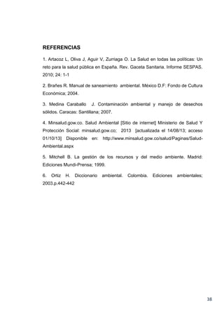 REFERENCIAS
1. Artacoz L, Oliva J, Aguir V, Zurriaga O. La Salud en todas las políticas: Un
reto para la salud pública en España. Rev. Gaceta Sanitaria. Informe SESPAS.
2010; 24: 1-1
2. Brañes R. Manual de saneamiento ambiental. México D.F: Fondo de Cultura
Económica; 2004.
3. Medina Caraballo

J. Contaminación ambiental y manejo de desechos

sólidos. Caracas: Santillana; 2007.
4. Minsalud.gow.co. Salud Ambiental [Sitio de internet] Ministerio de Salud Y
Protección Social: minsalud.gow.co; 2013 [actualizada el 14/08/13; acceso
01/10/13]

Disponible

en:

http://www.minsalud.gow.co/salud/Paginas/Salud-

Ambiental.aspx
5. Mitchell B. La gestión de los recursos y del medio ambiente. Madrid:
Ediciones Mundi-Prensa; 1999.
6.

Ortiz

H.

Diccionario

ambiental.

Colombia.

Ediciones

ambientales;

2003.p.442-442

38

 