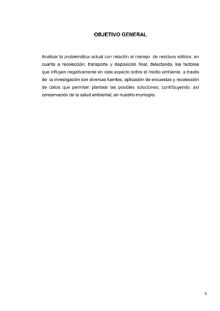 OBJETIVO GENERAL

Analizar la problemática actual con relación al manejo de residuos sólidos; en
cuanto a recolección, transporte y disposición final; detectando, los factores
que influyen negativamente en este aspecto sobre el medio ambiente, a través
de la investigación con diversas fuentes, aplicación de encuestas y recolección
de datos que permitan plantear las posibles soluciones; contribuyendo, así
conservación de la salud ambiental, en nuestro municipio.

5

 