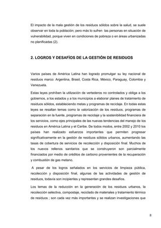 El impacto de la mala gestión de los residuos sólidos sobre la salud, se suele
observar en toda la población; pero más lo sufren las personas en situación de
vulnerabilidad, porque viven en condiciones de pobreza o en áreas urbanizadas
no planificadas (2).

2. LOGROS Y DESAFÌOS DE LA GESTIÒN DE RESIDUOS

Varios países de América Latina han logrado promulgar su ley nacional de
residuos marco: Argentina, Brasil, Costa Rica, México, Paraguay, Colombia y
Venezuela.
Estas leyes prohíben la utilización de vertederos no controlados y obliga a los
gobiernos, a los estados y a los municipios a elaborar planes de tratamiento de
residuos sólidos, estableciendo metas y programas de reciclaje. En todas estas
leyes se resaltan temas como la valorización de los residuos, programas de
separación en la fuente, programas de reciclaje y la sostenibilidad financiera de
los servicios, como ejes principales de las nuevas tendencias del manejo de los
residuos en América Latina y el Caribe. De todos modos, entre 2002 y 2010 los
países

han

realizado

esfuerzos

importantes

que

permiten

progresar

significativamente en la gestión de residuos sólidos urbanos, aumentando las
tasas de cobertura de servicios de recolección y disposición final. Muchos de
los nuevos rellenos sanitarios que se construyeron son parcialmente
financiados por medio de créditos de carbono provenientes de la recuperación
y combustión de gas metano.
A pesar de los logros señalados en los servicios de limpieza pública,
recolección y disposición final, algunas de las actividades de gestión de
residuos, todavía son incipientes y representan grandes desafíos.
Los temas de la reducción en la generación de los residuos urbanos, la
recolección selectiva, compostaje, reciclado de materiales y tratamiento térmico
de residuos ; son cada vez más importantes y se realizan investigaciones que

8

 