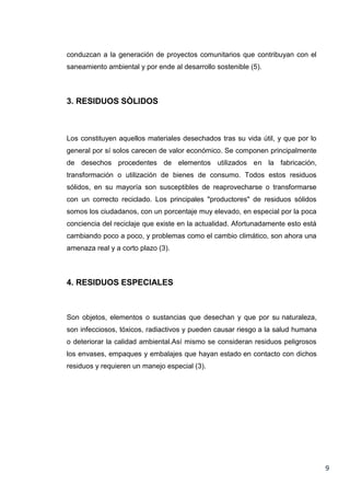 conduzcan a la generación de proyectos comunitarios que contribuyan con el
saneamiento ambiental y por ende al desarrollo sostenible (5).

3. RESIDUOS SÒLIDOS

Los constituyen aquellos materiales desechados tras su vida útil, y que por lo
general por sí solos carecen de valor económico. Se componen principalmente
de desechos procedentes de elementos utilizados en la fabricación,
transformación o utilización de bienes de consumo. Todos estos residuos
sólidos, en su mayoría son susceptibles de reaprovecharse o transformarse
con un correcto reciclado. Los principales "productores" de residuos sólidos
somos los ciudadanos, con un porcentaje muy elevado, en especial por la poca
conciencia del reciclaje que existe en la actualidad. Afortunadamente esto está
cambiando poco a poco, y problemas como el cambio climático, son ahora una
amenaza real y a corto plazo (3).

4. RESIDUOS ESPECIALES

Son objetos, elementos o sustancias que desechan y que por su naturaleza,
son infecciosos, tóxicos, radiactivos y pueden causar riesgo a la salud humana
o deteriorar la calidad ambiental.Así mismo se consideran residuos peligrosos
los envases, empaques y embalajes que hayan estado en contacto con dichos
residuos y requieren un manejo especial (3).

9

 