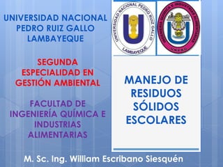 MANEJO DE
RESIDUOS
SÓLIDOS
ESCOLARES
M. Sc. Ing. William Escribano Siesquén
UNIVERSIDAD NACIONAL
PEDRO RUIZ GALLO
LAMBAYEQUE
SEGUNDA
ESPECIALIDAD EN
GESTIÓN AMBIENTAL
FACULTAD DE
INGENIERÍA QUÍMICA E
INDUSTRIAS
ALIMENTARIAS
 
