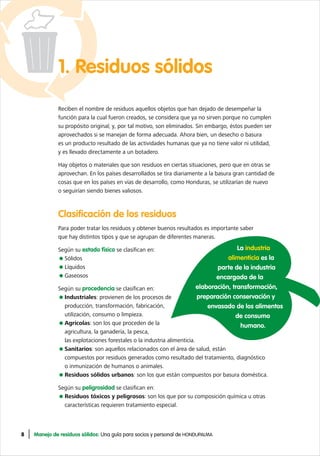 8 Manejo de residuos sólidos: Una guía para socios y personal de HONDUPALMA
1. Residuos sólidos
Reciben el nombre de residuos aquellos objetos que han dejado de desempeñar la
función para la cual fueron creados, se considera que ya no sirven porque no cumplen
su propósito original; y, por tal motivo, son eliminados. Sin embargo, éstos pueden ser
aprovechados si se manejan de forma adecuada. Ahora bien, un desecho o basura
es un producto resultado de las actividades humanas que ya no tiene valor ni utilidad,
y es llevado directamente a un botadero.
Hay objetos o materiales que son residuos en ciertas situaciones, pero que en otras se
aprovechan. En los países desarrollados se tira diariamente a la basura gran cantidad de
cosas que en los países en vías de desarrollo, como Honduras, se utilizarían de nuevo
o seguirían siendo bienes valiosos.
Clasificación de los residuos
Para poder tratar los residuos y obtener buenos resultados es importante saber
que hay distintos tipos y que se agrupan de diferentes maneras.
Según su estado físico se clasifican en:
Sólidos
Líquidos
Gaseosos
Según su procedencia se clasifican en:
Industriales: provienen de los procesos de
producción, transformación, fabricación,
utilización, consumo o limpieza.
Agrícolas: son los que proceden de la
agricultura, la ganadería, la pesca,
las explotaciones forestales o la industria alimenticia.
Sanitarios: son aquellos relacionados con el área de salud, están
compuestos por residuos generados como resultado del tratamiento, diagnóstico
o inmunización de humanos o animales.
Residuos sólidos urbanos: son los que están compuestos por basura doméstica.
Según su peligrosidad se clasifican en:
Residuos tóxicos y peligrosos: son los que por su composición química u otras
características requieren tratamiento especial.
La industria
alimenticia es la
parte de la industria
encargada de la
elaboración, transformación,
preparación conservación y
envasado de los alimentos
de consumo
humano.
 