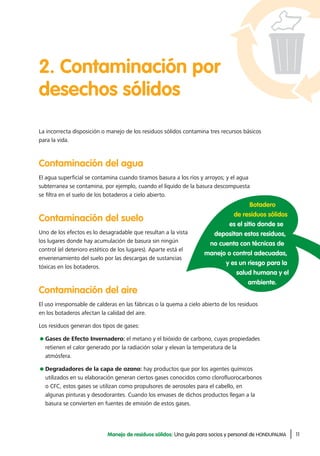 11Manejo de residuos sólidos: Una guía para socios y personal de HONDUPALMA
2. Contaminación por
desechos sólidos
La incorrecta disposición o manejo de los residuos sólidos contamina tres recursos básicos
para la vida.
Contaminación del agua
El agua superficial se contamina cuando tiramos basura a los ríos y arroyos; y el agua
subterranea se contamina, por ejemplo, cuando el líquido de la basura descompuesta
se filtra en el suelo de los botaderos a cielo abierto.
Contaminación del suelo
Uno de los efectos es lo desagradable que resultan a la vista
los lugares donde hay acumulación de basura sin ningún
control (el deterioro estético de los lugares). Aparte está el
envenenamiento del suelo por las descargas de sustancias
tóxicas en los botaderos.
Contaminación del aire
El uso irresponsable de calderas en las fábricas o la quema a cielo abierto de los residuos
en los botaderos afectan la calidad del aire.
Los residuos generan dos tipos de gases:
Gases de Efecto Invernadero: el metano y el bióxido de carbono, cuyas propiedades
retienen el calor generado por la radiación solar y elevan la temperatura de la
atmósfera.
Degradadores de la capa de ozono: hay productos que por los agentes químicos
utilizados en su elaboración generan ciertos gases conocidos como clorofluorocarbonos
o CFC, estos gases se utilizan como propulsores de aerosoles para el cabello, en
algunas pinturas y desodorantes. Cuando los envases de dichos productos llegan a la
basura se convierten en fuentes de emisión de estos gases.
Botadero
de residuos sólidos
es el sitio donde se
depositan estos residuos,
no cuenta con técnicas de
manejo o control adecuadas,
y es un riesgo para la
salud humana y el
ambiente.
 