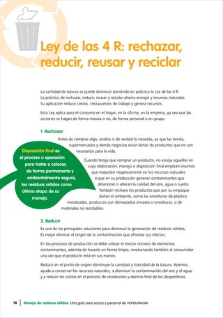 14 Manejo de residuos sólidos: Una guía para socios y personal de HONDUPALMA
Ley de las 4 R: rechazar,
reducir, reusar y reciclar
La cantidad de basura se puede disminuir poniendo en práctica la Ley de las 4 R.
La práctica de rechazar, reducir, reusar y reciclar ahorra energía y recursos naturales.
Su aplicación reduce costos, crea puestos de trabajo y genera recursos.
Esta Ley aplica para el consumo en el hogar, en la oficina, en la empresa, ya sea que las
acciones se hagan de forma masiva o no, de forma personal o en grupo.
1. Rechazar
Antes de comprar algo, analice si de verdad lo necesita, ya que las tienda,
supermercados y demás negocios están llenos de productos que no son
necesarios para la vida.
Cuando tenga que comprar un producto, no escoja aquellos en
cuya elaboración, manejo o disposición final emplean insumos
que impacten negativamente en los recursos naturales
o que en su producción generan contaminantes que
deterioran o alteran la calidad del aire, agua o suelos.
También rechace los productos que por su empaque
dañan el ambiente, como las envolturas de plástico
metalizadas, productos con demasiados envases o envolturas, o de
materiales no reciclables.
2. Reducir
Es una de las principales soluciones para disminuir la generación de residuos sólidos;
Es mejor eliminar el origen de la contaminación que afrontar sus efectos.
En los procesos de producción se debe utilizar el menor número de elementos
contaminantes, además de hacerlo en forma limpia, involucrando también al consumidor
una vez que el producto está en sus manos.
Reducir en el punto de origen disminuye la cantidad y toxicidad de la basura. Además,
ayuda a conservar los recursos naturales, a disminuir la contaminación del aire y el agua;
y a reducir los costos en el proceso de recolección y destino final de los desperdicios.
Disposición final es
el proceso u operación
para tratar o colocar,
de forma permanente y
ambientalmente segura,
los residuos sólidos como
última etapa de su
manejo.
 