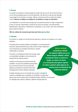 15Manejo de residuos sólidos: Una guía para socios y personal de HONDUPALMA
3. Reusar
Es cuando un producto o envase puede ser usado más de una vez, de la misma forma y
con el mismo propósito para el cual fue fabricado, más allá de su vida útil; por ejemplo
reusar papel en las oficinas o escuelas, rellenar cartuchos de tinta en lugar de comprar
nuevos. Reusar es utilizar un residuo en el estado en el que se encuentre.
La reutilización es una forma de reciclaje que nos permite alcanzar la mayor recuperación,
ya que no hay que industrializar o procesar de nuevo los envases, sino sólo lavarlos,
desinfectarlos, adecuarlos, modificarlos o cambiarles su uso inicial a otro más conveniente
para nuestros intereses.
NO a la cultura de consumo que tiene por lema usar y tirar
4. Reciclar
Es convertir un residuo en insumo de otro proceso o convertir ese residuo en un nuevo
producto.
El reciclaje de los residuos sólidos municipales es una alternativa de
solución y aprovechamiento que cada vez tiene mayor aceptación
en el mundo por sus ventajas económicas, sociales,
ambientales y sanitarias.
Al reciclar se contribuye al ahorro de energía, agua
y combustibles utilizados en los procesos de
producción de materias primas.
También se disminuye la contaminación del
ambiente, así como los problemas provocados
por el consumo de los recursos naturales,
además se extiende la vida útil de los sitios
de disposición final (los rellenos sanitarios).
Se debe recordar que en el mercado hay una gran cantidad de
envases y embalajes que no pueden ser reciclados o usados para
abono, pero que sí poseen gran cantidad de poder calorífico, el cual puede
ser utilizado para calentar calderas y obtener energía eléctrica.
Relleno sanitario
es donde se colocan
los residuos sólidos que ya no
tienen ninguna utilidad y dañan
el ambiente. Éstos se colocan en
zanjas, se cubren con tierra,
y se compactan para ganar espacio.
Un relleno sanitario debe disponer de
tuberías para el tratamiento de
sustancias dañinas.
 