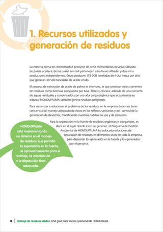 18 Manejo de residuos sólidos: Una guía para socios y personal de HONDUPALMA
1. Recursos utilizados y
generación de residuos
La materia prima de HONDUPALMA proviene de ocho mil hectáreas de área cultivada
de palma aceitera, de las cuales seis mil pertenecen a las bases afiliadas y dos mil a
productores independientes. Éstas producen 178 000 toneladas de fruta fresca por año,
que generan 38 500 toneladas de aceite crudo.
El proceso de extracción de aceite de palma es intensivo, lo que produce varias corrientes
de residuos como biomasa compuesta por tusa, fibras y cáscara; además de una corriente
de aguas residuales y condensados con una alta carga orgánica que actualmente es
tratada; HONDUPALMA también genera residuos peligrosos.
Para comenzar a solucionar el problema de los residuos en la empresa debemos tener
conciencia del manejo adecuado de éstos en los rellenos sanitarios y del control de la
generación de desechos, modificando nuestros hábitos de uso y de consumo.
Para la separación en la fuente de residuos orgánicos e inórganicos, es
decir en el lugar donde éstos se generan, el Programa de Gestión
Ambiental de HONDUPALMA ha colocado estaciones de
separación de residuos en diferentes sitios en toda la empresa,
para depositar los generados en la fuente y los generados
por el personal.
HONDUPALMA
está implementando
un sistema en el manejo
de residuos que permita
la separación en la fuente,
el aprovechamiento para el
reciclaje, la valorización
y la disposición final
adecuada.
 